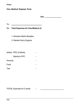 Forms 
Visa Medical Expense Form 
126 
Date: ___________________ 
To: ______________________________ 
Re: Total Expenses for Visa-Medical of: 
1. Abraham Martin Bacaltos 
2. Stanlee Garry Dugenia 
Airfare : PPC to Manila - 
Manila to PPC - 
Housing - 
Food - 
Taxi - 
TOTAL Expenses for 2 wards - _______________________ 
 