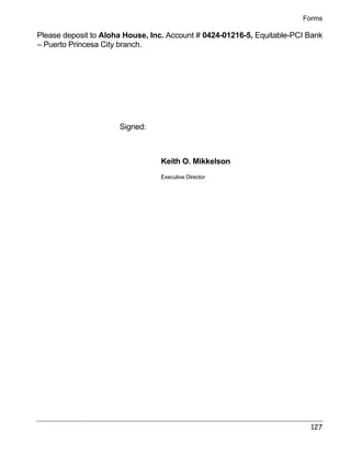 Forms 
Please deposit to Aloha House, Inc. Account # 0424-01216-5, Equitable-PCI Bank 
– Puerto Princesa City branch. 
127 
Signed: 
Keith O. Mikkelson 
Executive Director 
 