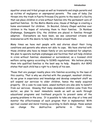 Introduction 
squatter areas and tribal groups as well as transients and single parents end 
up victims of negligence or unprepared parents. The case of baby Jas 
thrown into the trash in Puerto Princesa City points to the need of a facility 
that can place children in crisis without families into the permanent care of 
qualified families. In the Metro Manila area, House of Refuge is creating a 
home environment for children. In Bacolod, Calvary Chapel watches over 
children in the hopes of returning them to their families. In Rainbow 
Orphanage, Dumaguete City, the children are placed in families through 
adoption. Everywhere we have been, we see concerned citizens and 
missionaries with the desire to help the children around them. 
Many times we have met people with sad stories about their living 
conditions and parents who where not able to cope. We have started with 
those children who have no known family or are surrendered for adoption. 
We plan to operate multiple orphanages and facilities that will help children 
in crisis without families; abandoned or surrendered, as a licensed child 
welfare caring agency according to DSWD regulations. We believe placing 
them into qualified families is the best way to help. Republic Act 8043 
states that each child has a right to a family of his own. 
Those that are younger readily place into families according to the laws of 
this country. That is why we started with the youngest, neediest children. 
As we grow in experience and knowledge and develop competent staff we 
will expand our services to older children, hence the newly acquired 
property. On a case-to-case basis, unwed mothers are also able to benefit 
from our services. Knowing that many abandoned children come from this 
sector, we plan to meet immediate needs as well as work through 
educational programs and livelihood projects to prevent some of the 
growing problems in the area. It is possible to take one step at a time and 
monitor the effectiveness of each program that is implemented. With 
spiritual counsel and moral training according to God’s design, these women 
can change the destructive patterns in their lives. 
11 
 