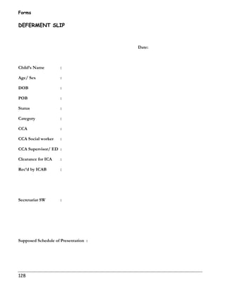 Forms 
DEFERMENT SLIP 
128 
Date: 
Child’s Name : 
Age/ Sex : 
DOB : 
POB : 
Status : 
Category : 
CCA : 
CCA Social worker : 
CCA Supervisor/ ED : 
Clearance for ICA : 
Rec’d by ICAB : 
Secretariat SW : 
Supposed Schedule of Presentation : 
 