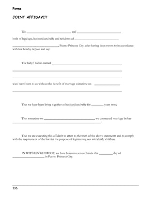 Forms 
JOINT AFFIDAVIT 
136 
We, _____________________________ and _____________________________ 
both of legal age, husband and wife and residents of _____________________________ 
______________________________, Puerto Princesa City, after having been sworn to in accordance 
with law hereby depose and say: 
The baby/ babies named ______________________________________________ 
________________________________________________________________________ 
________________________________________________________________________ 
was/ were born to us without the benefit of marriage sometime on _________________ 
________________________________________________________________________ 
That we have been living together as husband and wife for ________ years now; 
That sometime on _________________________________, we contracted marriage before 
__________________________________________________________; 
That we are executing this affidavit to attest to the truth of the above statements and to comply 
with the requirement of the law for the purpose of legitimizing our said child/ children. 
IN WITNESS WHEREOF, we have hereunto set our hands this _________ day of 
_____________________ in Puerto Princesa City. 
 