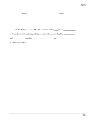 Forms 
137 
__________________________________ __________________________________ 
(Affiant) (Affiant) 
SUBSCRIBED AND SWORN to before me this ____day of _____________ 
in Puerto Princesa City, affiant exhibiting to me their Community Tax Nos. ___________ 
and _____________ issued on ______________________ and ____________________ 
at Puerto Princesa City. 
 