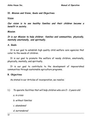 Aloha House Inc. Manual of Operation 
II. Mission and Vision, Goals and Objectives 
Vision 
Our vision is to see healthy families and their children become a 
benefit in society. 
Mission 
It is our Mission to help children families and communities, physically, 
mentally emotionally, and spiritually. 
A. Goals 
It is our goal to establish high quality child welfare care agencies that 
cater to the needs of children. 
It is our goal to promote the welfare of needy children, emotionally, 
physically, mentally, and spiritually. 
It is our goal to contribute to the development of impoverished 
communities through sustainable agriculture programs. 
B. Objectives 
As stated in our Articles of incorporation, we resolve: 
1.) To operate facilities that will help children who are 0 – 3 years old: 
12 
a. in crisis 
b. without families 
c. abandoned 
d. surrendered 
 