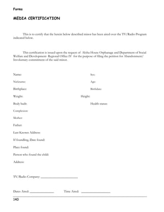 Forms 
MEDIA CERTIFICATION 
140 
This is to certify that the herein below described minor has been aired over the TV/Radio Program 
indicated below. 
This certification is issued upon the request of Aloha House Orphanage and Department of Social 
Welfare and Development- Regional Office IV for the purpose of filing the petition for Abandonment/ 
Involuntary commitment of the said minor. 
Name: Sex: 
Nickname: Age: 
Birthplace: Birthdate: 
Weight: Height: 
Body built: Health status: 
Complexion: 
Mother: 
Father: 
Last Known Address: 
If foundling, Date found: 
Place found: 
Person who found the child: 
Address: 
TV/Radio Company: _______________________ 
Dates Aired: _______________ Time Aired: __________________ 
 