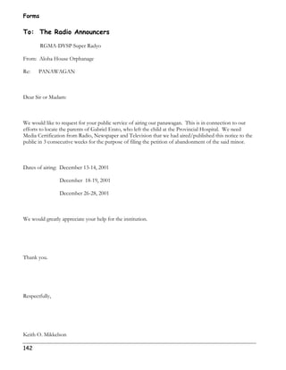 Forms 
To: The Radio Announcers 
142 
RGMA-DYSP Super Radyo 
From: Aloha House Orphanage 
Re: PANAWAGAN 
Dear Sir or Madam: 
We would like to request for your public service of airing our panawagan. This is in connection to our 
efforts to locate the parents of Gabriel Erato, who left the child at the Provincial Hospital. We need 
Media Certification from Radio, Newspaper and Television that we had aired/published this notice to the 
public in 3 consecutive weeks for the purpose of filing the petition of abandonment of the said minor. 
Dates of airing: December 13-14, 2001 
December 18-19, 2001 
December 26-28, 2001 
We would greatly appreciate your help for the institution. 
Thank you. 
Respectfully, 
Keith O. Mikkelson 
 