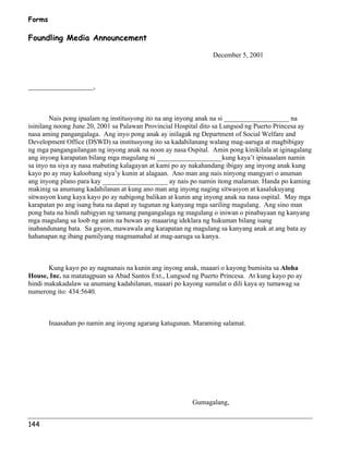 Forms 
Foundling Media Announcement 
144 
December 5, 2001 
___________________, 
Nais pong ipaalam ng institusyong ito na ang inyong anak na si ___________________ na 
isinilang noong June 20, 2001 sa Palawan Provincial Hospital dito sa Lungsod ng Puerto Princesa ay 
nasa aming pangangalaga. Ang inyo pong anak ay inilagak ng Department of Social Welfare and 
Development Office (DSWD) sa institusyong ito sa kadahilanang walang mag-aaruga at magbibigay 
ng mga pangangailangan ng inyong anak na noon ay nasa Ospital. Amin pong kinikilala at iginagalang 
ang inyong karapatan bilang mga magulang ni ___________________kung kaya’t ipinaaalam namin 
sa inyo na siya ay nasa mabuting kalagayan at kami po ay nakahandang ibigay ang inyong anak kung 
kayo po ay may kaloobang siya’y kunin at alagaan. Ano man ang nais ninyong mangyari o anuman 
ang inyong plano para kay ___________________ ay nais po namin itong malaman. Handa po kaming 
makinig sa anumang kadahilanan at kung ano man ang inyong naging sitwasyon at kasalukuyang 
sitwasyon kung kaya kayo po ay nabigong balikan at kunin ang inyong anak na nasa ospital. May mga 
karapatan po ang isang bata na dapat ay tugunan ng kanyang mga sariling magulang. Ang sino man 
pong bata na hindi nabigyan ng tamang pangangalaga ng magulang o iniwan o pinabayaan ng kanyang 
mga magulang sa loob ng anim na buwan ay maaaring ideklara ng hukuman bilang isang 
inabandunang bata. Sa gayon, mawawala ang karapatan ng magulang sa kanyang anak at ang bata ay 
hahanapan ng ibang pamilyang magmamahal at mag-aaruga sa kanya. 
Kung kayo po ay nagnanais na kunin ang inyong anak, maaari o kayong bumisita sa Aloha 
House, Inc. na matatagpuan sa Abad Santos Ext., Lungsod ng Puerto Princesa. At kung kayo po ay 
hindi makakadalaw sa anumang kadahilanan, maaari po kayong sumulat o dili kaya ay tumawag sa 
numerong ito: 434:5640. 
Inaasahan po namin ang inyong agarang katugunan. Maraming salamat. 
Gumagalang, 
 