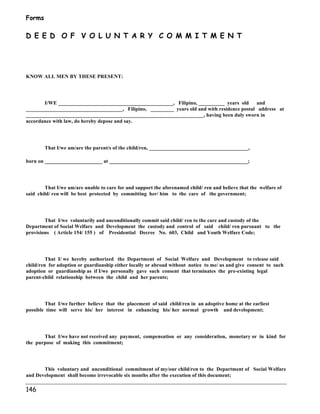 Forms 
D E E D O F V O L U N T A R Y C O M M I T M E N T 
KNOW ALL MEN BY THESE PRESENT: 
146 
I/WE ____________________________________________, Filipino, __________ years old and 
_____________________________________, Filipino, _________ years old and with residence postal address at 
____________________________________________________________________, having been duly sworn in 
accordance with law, do hereby depose and say. 
That I/we am/are the parent/s of the child/ren, ______________________________________, 
born on ______________________ at _____________________________________________________; 
That I/we am/are unable to care for and support the aforenamed child/ ren and believe that the welfare of 
said child/ ren will be best protected by committing her/ him to the care of the government; 
That I/we voluntarily and unconditionally commit said child/ ren to the care and custody of the 
Department of Social Welfare and Development the custody and control of said child/ ren pursuant to the 
provisions ( Article 154/ 155 ) of Presidential Decree No. 603, Child and Youth Welfare Code; 
That I/ we hereby authorized the Department of Social Welfare and Development to release said 
child/ren for adoption or guardianship either locally or abroad without notice to me/ us and give consent to such 
adoption or guardianship as if I/we personally gave such consent that terminates the pre-existing legal 
parent-child relationship between the child and her parents; 
That I/we further believe that the placement of said child/ren in an adoptive home at the earliest 
possible time will serve his/ her interest in enhancing his/ her normal growth and development; 
That I/we have not received any payment, compensation or any consideration, monetary or in kind for 
the purpose of making this commitment; 
This voluntary and unconditional commitment of my/our child/ren to the Department of Social Welfare 
and Development shall become irrevocable six months after the execution of this document; 
 