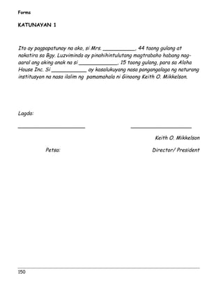 Forms 
KATUNAYAN 1 
Ito ay pagpapatunay na ako, si Mrs. __________, 44 taong gulang at 
nakatira sa Bgy. Luzviminda ay pinahihintulutang magtrabaho habang nag-aaral 
ang aking anak na si ____________, 15 taong gulang, para sa Aloha 
House Inc. Si ___________ ay kasalukuyang nasa pangangalaga ng naturang 
institusyon na nasa ilalim ng pamamahala ni Ginoong Keith O. Mikkelson. 
Lagda: 
_____________________ ___________________ 
150 
Keith O. Mikkelson 
Petsa: Director/ President 
 