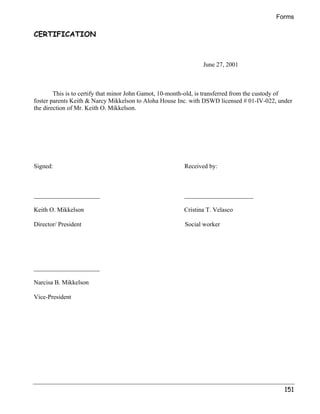 Forms 
151 
CERTIFICATION 
June 27, 2001 
This is to certify that minor John Gamot, 10-month-old, is transferred from the custody of 
foster parents Keith  Narcy Mikkelson to Aloha House Inc. with DSWD licensed # 01-IV-022, under 
the direction of Mr. Keith O. Mikkelson. 
Signed: Received by: 
_____________________ ______________________ 
Keith O. Mikkelson Cristina T. Velasco 
Director/ President Social worker 
_____________________ 
Narcisa B. Mikkelson 
Vice-President 
 
