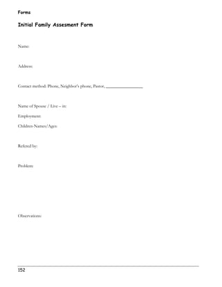Forms 
Initial Family Assesment Form 
Name: 
Address: 
Contact method: Phone, Neighbor’s phone, Pastor, _________________ 
Name of Spouse / Live – in: 
Employment: 
Children-Names/Ages: 
Refered by: 
Problem: 
Observations: 
152 
 