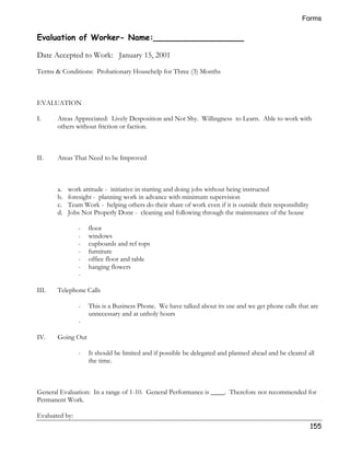 Forms 
155 
Evaluation of Worker- Name:__________________ 
Date Accepted to Work: January 15, 2001 
Terms  Conditions: Probationary Househelp for Three (3) Months 
EVALUATION 
I. Areas Appreciated: Lively Desposition and Not Shy. Willingness to Learn. Able to work with 
others without friction or faction. 
II. Areas That Need to be Improved 
a. work attitude - initiative in starting and doing jobs without being instructed 
b. foresight - planning work in advance with minimum supervision 
c. Team Work - helping others do their share of work even if it is outside their responsibility 
d. Jobs Not Properly Done - cleaning and following through the maintenance of the house 
- floor 
- windows 
- cupboards and ref tops 
- furniture 
- office floor and table 
- hanging flowers 
- 
III. Telephone Calls 
- This is a Business Phone. We have talked about its use and we get phone calls that are 
unnecessary and at unholy hours 
- 
IV. Going Out 
- It should be limited and if possible be delegated and planned ahead and be cleared all 
the time. 
General Evaluation: In a range of 1-10. General Performance is ____. Therefore not recommended for 
Permanent Work. 
Evaluated by: 
 