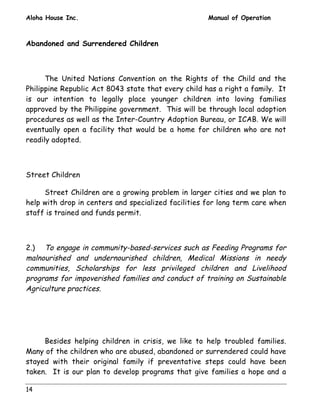 Aloha House Inc. Manual of Operation 
Abandoned and Surrendered Children 
14 
The United Nations Convention on the Rights of the Child and the 
Philippine Republic Act 8043 state that every child has a right a family. It 
is our intention to legally place younger children into loving families 
approved by the Philippine government. This will be through local adoption 
procedures as well as the Inter-Country Adoption Bureau, or ICAB. We will 
eventually open a facility that would be a home for children who are not 
readily adopted. 
Street Children 
Street Children are a growing problem in larger cities and we plan to 
help with drop in centers and specialized facilities for long term care when 
staff is trained and funds permit. 
2.) To engage in community-based-services such as Feeding Programs for 
malnourished and undernourished children, Medical Missions in needy 
communities, Scholarships for less privileged children and Livelihood 
programs for impoverished families and conduct of training on Sustainable 
Agriculture practices. 
Besides helping children in crisis, we like to help troubled families. 
Many of the children who are abused, abandoned or surrendered could have 
stayed with their original family if preventative steps could have been 
taken. It is our plan to develop programs that give families a hope and a 
 
