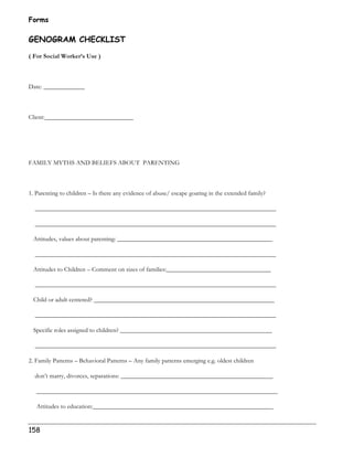 Forms 
GENOGRAM CHECKLIST 
( For Social Worker’s Use ) 
Date: _____________ 
Client:____________________________ 
FAMILY MYTHS AND BELIEFS ABOUT PARENTING 
1. Parenting to children – Is there any evidence of abuse/ escape goating in the extended family? 
____________________________________________________________________________ 
____________________________________________________________________________ 
Attitudes, values about parenting: _________________________________________________ 
____________________________________________________________________________ 
Attitudes to Children – Comment on sizes of families:_________________________________ 
____________________________________________________________________________ 
Child or adult centered? _________________________________________________________ 
____________________________________________________________________________ 
Specific roles assigned to children? ________________________________________________ 
____________________________________________________________________________ 
2. Family Patterns – Behavioral Patterns – Any family patterns emerging e.g. oldest children 
don’t marry, divorces, separations: ________________________________________________ 
____________________________________________________________________________ 
Attitudes to education:_________________________________________________________ 
158 
 