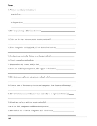 Forms 
11. What do you and your partner tend to 
a. agree about:_______________________________________________________________ 
162 
__________________________________________________________________________ 
b. disagree about: ____________________________________________________________ 
__________________________________________________________________________ 
12. How do you manage a difference of opinion?_______________________________________ 
______________________________________________________________________________ 
13. When you feel angry with your partner how do you show it?___________________________ 
______________________________________________________________________________ 
14. When your partner feels angry with you how does he/ she show it?______________________ 
______________________________________________________________________________ 
15.Do disputes get resolved at the time or are they put on hold?___________________________ 
16. What is your definition of violence? ______________________________________________ 
17. Has there been any violence between you?_________________________________________ 
18. When you are having a disagreement, what happens to the children?____________________ 
______________________________________________________________________________ 
19. How do you show affection and caring toward each other?____________________________ 
______________________________________________________________________________ 
20. What are some of the other ways that you and your partner show closeness and intimacy?___ 
______________________________________________________________________________ 
21. How important do you consider your sexual relationship as an expression of intimacy?______ 
______________________________________________________________________________ 
22. Overall, are you happy with your sexual relationship?________________________________ 
How do you think your partner would answer this question?______________________________ 
23. How difficult is it to talk with your partner about sexual issues?________________________ 
______________________________________________________________________________ 
 
