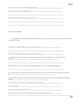 Forms 
163 
24. Have you been in a close relationship previously?___________________________________ 
If so, what were these relationships like?_____________________________________________ 
______________________________________________________________________________ 
How did it end and how did you feel about that?_______________________________________ 
______________________________________________________________________________ 
______________________________________________________________________________ 
FAMILY OF ORIGIN: 
We learn about relationships and parenting in our own families. We need now to ask some questions about 
your family of origin. 
1. How did your family show affection towards each other?______________________________ 
______________________________________________________________________________ 
2. How did your parents show affection towards each other?______________________________ 
3. How did your mother/ father show affection towards you? How satisfied were you with this level of 
affection?_______________________________________________________________ 
______________________________________________________________________________ 
4. Were there times when you would have preferred them to show their affection differently?____ 
______________________________________________________________________________ 
5. As a child, did you ever feel uncomfortable with the way someone expressed affection towards you? (P Char 
#5)________________________________________________________________ 
a. If so, did this discomfort stem from any invasion of your personal space or body e.g. inappropriate fondling or 
petting? __________________________________________________ 
b. If so, were you able to talk to anyone about this at that time?___________________________ 
c. Or later in life?________________________________________________________________ 
d. Does your partner know about this?_______________________________________________ 
6. In what ways were you aware of developing sexuality as a child and teenager?_____________ 
 