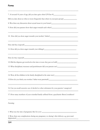Forms 
______________________________________________________________________________ 
7. At around 16 years of age, did you date quite often? (P Char #)_________________________ 
Did you date about as often or more frequently than others in your peer group?_______________ 
8. Was there any discussion about sexual issues in your home?____________________________ 
9. How did your parents show their anger towards each other?____________________________ 
______________________________________________________________________________ 
10. How did you show anger towards your mother/ father?_______________________________ 
______________________________________________________________________________ 
How did they respond?___________________________________________________________ 
11. How did you show anger towards your siblings?____________________________________ 
______________________________________________________________________________ 
How do they respond?____________________________________________________________ 
12. Did the disputes get resolved at the time or were they put on hold?______________________ 
13. What disciplinary measures and punishments did your parents use?_____________________ 
______________________________________________________________________________ 
14. Were all the children in the family disciplined in the same way?________________________ 
15.How do you think your mother/ father were parented?________________________________ 
______________________________________________________________________________ 
16. Can you recall excessive use of alcohol or other substances by your parents/ caregivers? 
______________________________________________________________________________ 
17. How many members of your extended family suffered from a psychiatric illness/condition? 
______________________________________________________________________________ 
Parenting: 
1. What was the time of pregnancy like for you? _______________________________________ 
2. Were there any complications during any pregnancy or, during/ after delivery e.g. post natal 
depression?_____________________________________________________________________ 
164 
 