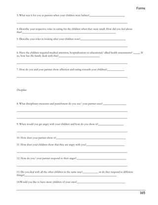Forms 
165 
3. What was it for you as parents when your children were babies?_________________________ 
______________________________________________________________________________ 
4. Describe your respective roles in caring for the children when they were small. How did you feel about 
that?__________________________________________________________________ 
5. Describe your roles in looking after your children now?________________________________ 
______________________________________________________________________________ 
6. Have the children required medical attention, hospitalization or educational/ allied health assessments? _____ If 
so, how has the family dealt with this?_____________________________ 
______________________________________________________________________________ 
7. How do you and your partner show affection and caring towards your children?____________ 
______________________________________________________________________________ 
Discipline: 
8. What disciplinary measures and punishment do you use/ your partner uses? ________________ 
______________________________________________________________________________ 
______________________________________________________________________________ 
9. When would you get angry with your children and how do you show it?__________________ 
______________________________________________________________________________ 
10. How does your partner show it?_________________________________________________ 
11. How does your children show that they are angry with you?___________________________ 
______________________________________________________________________________ 
12. How do you/ your partner respond to their anger?___________________________________ 
______________________________________________________________________________ 
13. Do you deal with all the other children in the same way?___________ or do they respond to different 
things?_________________________________________________________________ 
14.Would you like to have more children of your own?__________________________________ 
 