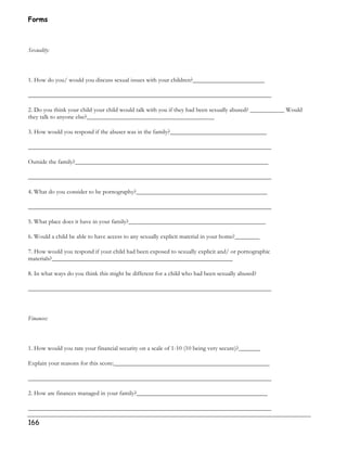 Forms 
Sexuality: 
1. How do you/ would you discuss sexual issues with your children?_______________________ 
______________________________________________________________________________ 
2. Do you think your child your child would talk with you if they had been sexually abused? ___________ Would 
they talk to anyone else?_________________________________________ 
3. How would you respond if the abuser was in the family?_______________________________ 
______________________________________________________________________________ 
Outside the family?______________________________________________________________ 
______________________________________________________________________________ 
4. What do you consider to be pornography?__________________________________________ 
______________________________________________________________________________ 
5. What place does it have in your family?____________________________________________ 
6. Would a child be able to have access to any sexually explicit material in your home?________ 
7. How would you respond if your child had been exposed to sexually explicit and/ or pornographic 
materials?__________________________________________________________ 
8. In what ways do you think this might be different for a child who had been sexually abused? 
______________________________________________________________________________ 
Finances: 
1. How would you rate your financial security on a scale of 1-10 (10 being very secure)?_______ 
Explain your reasons for this score:__________________________________________________ 
______________________________________________________________________________ 
2. How are finances managed in your family?__________________________________________ 
______________________________________________________________________________ 
166 
 
