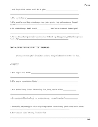 Forms 
167 
3. How do you decide how the money will be spent?____________________________________ 
______________________________________________________________________________ 
4. Who has the final say?__________________________________________________________ 
5. Who would be more likely to think that a foster child/ adoptive child might strain your financial 
security?_______________________________________________________________ 
6. Do your children get pocket money?_______________ If so, how is the amount decided upon? 
______________________________________________________________________________ 
7. Are you financially responsible for anyone outside the family e.g. elderly parents, children from previous 
relationship?________________________________________________________ 
SOCIAL NETWORKS AND SUPPORT SYSTEMS: 
(These questions may have already been answered during the administration of the eco-map). 
CURRENT: 
1. Who are your close friends?_____________________________________________________ 
______________________________________________________________________________ 
2. Who are your partner’s close friends?______________________________________________ 
______________________________________________________________________________ 
3. Who does the family socialize with most e.g. work, family, friends, church?_______________ 
______________________________________________________________________________ 
4. In your extended family, who do you have most contact with and how often?_______________ 
______________________________________________________________________________ 
5.If something is bothering you, who is the person you would turn to first e.g. spouse, family, friend, other? 
___________________________________________________________________ 
6. To what extent are the following statements true? 
 