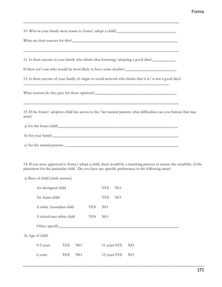 Forms 
171 
______________________________________________________________________________ 
10. Who in your family most wants to foster/ adopt a child?______________________________ 
What are their reasons for this?_____________________________________________________ 
______________________________________________________________________________ 
11. Is there anyone in your family who thinks that fostering/ adopting a good idea?____________ 
If there isn’t one who would be most likely to have some doubts?__________________________ 
12. Is there anyone of your family of origin or social network who thinks that it is/ is not a good idea? 
_________________________________________________________________________ 
What reasons do they give for these opinions?_________________________________________ 
______________________________________________________________________________ 
13. If the foster/ adoptive child has access to his/ her natural parents, what difficulties can you foresee that may 
arise? 
a) for the foster child:____________________________________________________________ 
b) for your family:_______________________________________________________________ 
c) for the natural parents: _________________________________________________________ 
14. If you were approved to foster/ adopt a child, there would be a matching process to ensure the suitability of the 
placement for the particular child. Do you have any specific preferences in the following areas? 
a) Race of child (circle answer) 
An aboriginal child YES NO 
An Asian child YES NO 
A white Australian child YES NO 
A mixed race white child YES NO 
Other, specify:____________________________________________________________ 
b) Age of child 
0-5 years YES NO 11 years YES NO 
6 years YES NO 12 years YES NO 
 