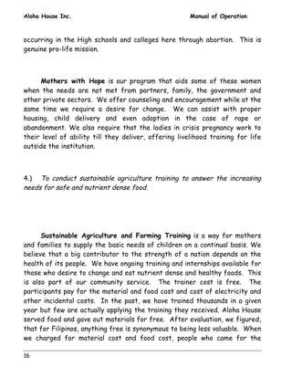 Aloha House Inc. Manual of Operation 
occurring in the High schools and colleges here through abortion. This is 
genuine pro-life mission. 
16 
Mothers with Hope is our program that aids some of these women 
when the needs are not met from partners, family, the government and 
other private sectors. We offer counseling and encouragement while at the 
same time we require a desire for change. We can assist with proper 
housing, child delivery and even adoption in the case of rape or 
abandonment. We also require that the ladies in crisis pregnancy work to 
their level of ability till they deliver, offering livelihood training for life 
outside the institution. 
4.) To conduct sustainable agriculture training to answer the increasing 
needs for safe and nutrient dense food. 
Sustainable Agriculture and Farming Training is a way for mothers 
and families to supply the basic needs of children on a continual basis. We 
believe that a big contributor to the strength of a nation depends on the 
health of its people. We have ongoing training and internships available for 
those who desire to change and eat nutrient dense and healthy foods. This 
is also part of our community service. The trainer cost is free. The 
participants pay for the material and food cost and cost of electricity and 
other incidental costs. In the past, we have trained thousands in a given 
year but few are actually applying the training they received. Aloha House 
served food and gave out materials for free. After evaluation, we figured, 
that for Filipinos, anything free is synonymous to being less valuable. When 
we charged for material cost and food cost, people who came for the 
 
