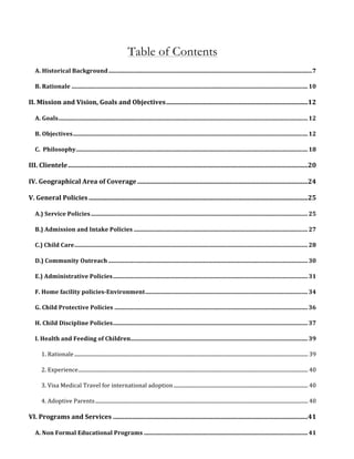 Table of Contents 
A. 
Historical 
Background 
.......................................................................................................................................... 
7 
B. 
Rationale 
................................................................................................................................................................ 
10 
II. 
Mission 
and 
Vision, 
Goals 
and 
Objectives 
........................................................................................ 
12 
A. 
Goals 
......................................................................................................................................................................... 
12 
B. 
Objectives 
............................................................................................................................................................... 
12 
C. 
Philosophy 
............................................................................................................................................................. 
18 
III. 
Clientele 
..................................................................................................................................................... 
20 
IV. 
Geographical 
Area 
of 
Coverage 
.......................................................................................................... 
24 
V. 
General 
Policies 
........................................................................................................................................ 
25 
A.) 
Service 
Policies 
................................................................................................................................................... 
25 
B.) 
Admission 
and 
Intake 
Policies 
...................................................................................................................... 
27 
C.) 
Child 
Care 
.............................................................................................................................................................. 
28 
D.) 
Community 
Outreach 
....................................................................................................................................... 
30 
E.) 
Administrative 
Policies 
.................................................................................................................................... 
31 
F. 
Home 
facility 
policies-­Environment 
.............................................................................................................. 
34 
G. 
Child 
Protective 
Policies 
................................................................................................................................... 
36 
H. 
Child 
Discipline 
Policies 
.................................................................................................................................... 
37 
I. 
Health 
and 
Feeding 
of 
Children 
........................................................................................................................ 
39 
1. 
Rationale 
................................................................................................................................................................................... 
39 
2. 
Experience 
................................................................................................................................................................................ 
40 
3. 
Visa 
Medical 
Travel 
for 
international 
adoption 
....................................................................................................... 
40 
4. 
Adoptive 
Parents 
................................................................................................................................................................... 
40 
VI. 
Programs 
and 
Services 
......................................................................................................................... 
41 
A. 
Non 
Formal 
Educational 
Programs 
............................................................................................................... 
41 
 