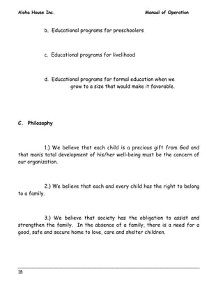 Aloha House Inc. Manual of Operation 
18 
b. Educational programs for preschoolers 
c. Educational programs for livelihood 
d. Educational programs for formal education when we 
grow to a size that would make it favorable. 
C. Philosophy 
1.) We believe that each child is a precious gift from God and 
that man’s total development of his/her well-being must be the concern of 
our organization. 
2.) We believe that each and every child has the right to belong 
to a family. 
3.) We believe that society has the obligation to assist and 
strengthen the family. In the absence of a family, there is a need for a 
good, safe and secure home to love, care and shelter children. 
 
