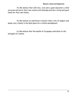 Mission, Goals and Objectives 
4.) We believe that with love, care and a good education a child 
can grow and serve their own country and someday provide a loving and good 
home for their own family. 
5.) We believe an institution is better than a life of neglect and 
19 
abuse, but a family is the best place for a child’s development. 
6.) We believe that the health of its people contribute to the 
strength of a nation. 
 
