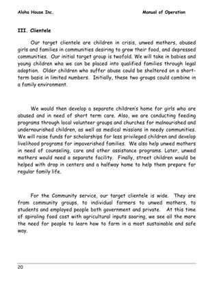Aloha House Inc. Manual of Operation 
III. Clientele 
20 
Our target clientele are children in crisis, unwed mothers, abused 
girls and families in communities desiring to grow their food, and depressed 
communities. Our initial target group is twofold. We will take in babies and 
young children who we can be placed into qualified families through legal 
adoption. Older children who suffer abuse could be sheltered on a short-term 
basis in limited numbers. Initially, these two groups could combine in 
a family environment. 
We would then develop a separate children’s home for girls who are 
abused and in need of short term care. Also, we are conducting feeding 
programs through local volunteer groups and churches for malnourished and 
undernourished children, as well as medical missions in needy communities. 
We will raise funds for scholarships for less privileged children and develop 
livelihood programs for impoverished families. We also help unwed mothers 
in need of counseling, care and other assistance programs. Later, unwed 
mothers would need a separate facility. Finally, street children would be 
helped with drop in centers and a halfway home to help them prepare for 
regular family life. 
For the Community service, our target clientele is wide. They are 
from community groups, to individual farmers to unwed mothers, to 
students and employed people both government and private. At this time 
of spiraling food cost with agricultural inputs soaring, we see all the more 
the need for people to learn how to farm in a most sustainable and safe 
way. 
 