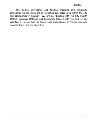 Clientele 
The medical outreaches and feeding programs and community 
outreaches we are doing are all targeting depressed area within the city 
and communities in Palawan. We are coordinating with the City Health 
Office, Barangay Officials and Community leaders with the help of our 
volunteers from outside the country and professionals in the Province who 
donated their time and expertise. 
21 
 