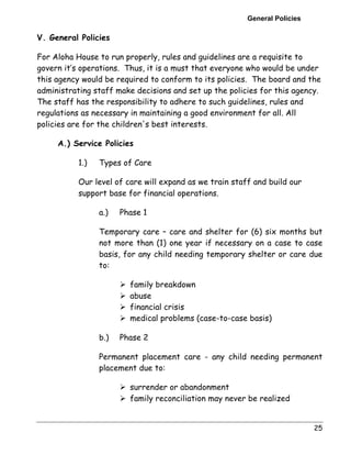 General Policies 
V. General Policies 
For Aloha House to run properly, rules and guidelines are a requisite to 
govern it’s operations. Thus, it is a must that everyone who would be under 
this agency would be required to conform to its policies. The board and the 
administrating staff make decisions and set up the policies for this agency. 
The staff has the responsibility to adhere to such guidelines, rules and 
regulations as necessary in maintaining a good environment for all. All 
policies are for the children's best interests. 
25 
A.) Service Policies 
1.) Types of Care 
Our level of care will expand as we train staff and build our 
support base for financial operations. 
a.) Phase 1 
Temporary care – care and shelter for (6) six months but 
not more than (1) one year if necessary on a case to case 
basis, for any child needing temporary shelter or care due 
to: 
! family breakdown 
! abuse 
! financial crisis 
! medical problems (case-to-case basis) 
b.) Phase 2 
Permanent placement care - any child needing permanent 
placement due to: 
! surrender or abandonment 
! family reconciliation may never be realized 
 