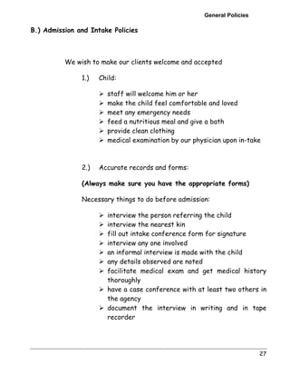 General Policies 
27 
B.) Admission and Intake Policies 
We wish to make our clients welcome and accepted 
1.) Child: 
! staff will welcome him or her 
! make the child feel comfortable and loved 
! meet any emergency needs 
! feed a nutritious meal and give a bath 
! provide clean clothing 
! medical examination by our physician upon in-take 
2.) Accurate records and forms: 
(Always make sure you have the appropriate forms) 
Necessary things to do before admission: 
! interview the person referring the child 
! interview the nearest kin 
! fill out intake conference form for signature 
! interview any one involved 
! an informal interview is made with the child 
! any details observed are noted 
! facilitate medical exam and get medical history 
thoroughly 
! have a case conference with at least two others in 
the agency 
! document the interview in writing and in tape 
recorder 
 