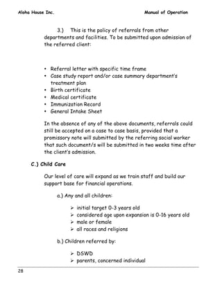 Aloha House Inc. Manual of Operation 
28 
3.) This is the policy of referrals from other 
departments and facilities. To be submitted upon admission of 
the referred client: 
• Referral letter with specific time frame 
• Case study report and/or case summary department’s 
treatment plan 
• Birth certificate 
• Medical certificate 
• Immunization Record 
• General Intake Sheet 
In the absence of any of the above documents, referrals could 
still be accepted on a case to case basis, provided that a 
promissory note will submitted by the referring social worker 
that such document/s will be submitted in two weeks time after 
the client’s admission. 
C.) Child Care 
Our level of care will expand as we train staff and build our 
support base for financial operations. 
a.) Any and all children: 
! initial target 0-3 years old 
! considered age upon expansion is 0-16 years old 
! male or female 
! all races and religions 
b.) Children referred by: 
! DSWD 
! parents, concerned individual 
 