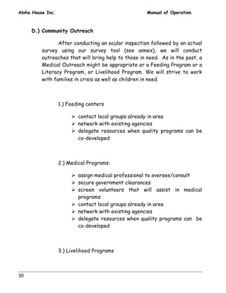Aloha House Inc. Manual of Operation 
30 
D.) Community Outreach 
After conducting an ocular inspection followed by an actual 
survey using our survey tool (see annex), we will conduct 
outreaches that will bring help to those in need. As in the past, a 
Medical Outreach might be appropriate or a Feeding Program or a 
Literacy Program, or Livelihood Program. We will strive to work 
with families in crisis as well as children in need. 
1.) Feeding centers 
! contact local groups already in area 
! network with existing agencies 
! delegate resources when quality programs can be 
co-developed 
2.) Medical Programs: 
! assign medical professional to oversee/consult 
! secure government clearances 
! screen volunteers that will assist in medical 
programs 
! contact local groups already in area 
! network with existing agencies 
! delegate resources when quality programs can be 
co-developed 
3.) Livelihood Programs 
 