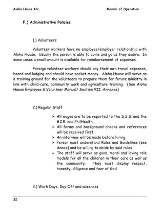 Aloha House Inc. Manual of Operation 
32 
F.) Administrative Policies 
1.) Volunteers 
Volunteer workers have no employee/employer relationship with 
Aloha House. Usually the person is able to come and go as they desire. In 
some cases a small amount is available for reimbursement of expenses. 
Foreign volunteer workers should pay their own travel expenses, 
board and lodging and should have pocket money. Aloha House will serve as 
a training ground for the volunteers to prepare them for future ministry in 
line with child-care, community work and agriculture training. (See Aloha 
House Employee & Volunteer Manual/ Section VII: Annexes) 
2.) Regular Staff 
! All wages are to be reported to the S.S.S. and the 
B.I.R. and PhilHealth. 
! All forms and background checks and references 
will be received first 
! An interview will be made before hiring 
! Person must understand Rules and Guidelines (see 
Annex) and be willing to abide by said rules 
! The staff will serve as good, moral and loving role 
models for all the children in their care as well as 
the community. They must display respect, 
honesty, diligence and fear of God. 
3.) Work Days, Day Off and absences 
 