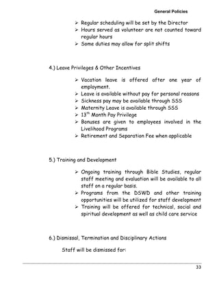 General Policies 
! Regular scheduling will be set by the Director 
! Hours served as volunteer are not counted toward 
regular hours 
! Some duties may allow for split shifts 
33 
4.) Leave Privileges & Other Incentives 
! Vacation leave is offered after one year of 
employment. 
! Leave is available without pay for personal reasons 
! Sickness pay may be available through SSS 
! Maternity Leave is available through SSS 
! 13th Month Pay Privilege 
! Bonuses are given to employees involved in the 
Livelihood Programs 
! Retirement and Separation Fee when applicable 
5.) Training and Development 
! Ongoing training through Bible Studies, regular 
staff meeting and evaluation will be available to all 
staff on a regular basis. 
! Programs from the DSWD and other training 
opportunities will be utilized for staff development 
! Training will be offered for technical, social and 
spiritual development as well as child care service 
6.) Dismissal, Termination and Disciplinary Actions 
Staff will be dismissed for: 
 