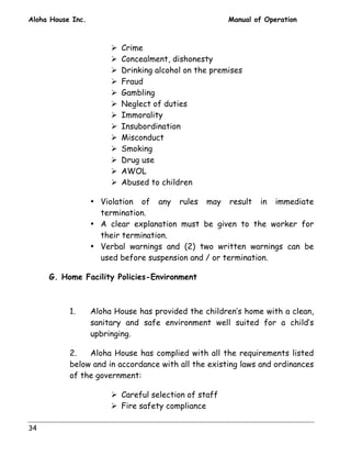 Aloha House Inc. Manual of Operation 
34 
! Crime 
! Concealment, dishonesty 
! Drinking alcohol on the premises 
! Fraud 
! Gambling 
! Neglect of duties 
! Immorality 
! Insubordination 
! Misconduct 
! Smoking 
! Drug use 
! AWOL 
! Abused to children 
• Violation of any rules may result in immediate 
termination. 
• A clear explanation must be given to the worker for 
their termination. 
• Verbal warnings and (2) two written warnings can be 
used before suspension and / or termination. 
G. Home Facility Policies-Environment 
1. Aloha House has provided the children’s home with a clean, 
sanitary and safe environment well suited for a child’s 
upbringing. 
2. Aloha House has complied with all the requirements listed 
below and in accordance with all the existing laws and ordinances 
of the government: 
! Careful selection of staff 
! Fire safety compliance 
 