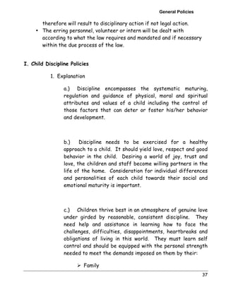 General Policies 
37 
therefore will result to disciplinary action if not legal action. 
• The erring personnel, volunteer or intern will be dealt with 
according to what the law requires and mandated and if necessary 
within the due process of the law. 
I. Child Discipline Policies 
1. Explanation 
a.) Discipline encompasses the systematic maturing, 
regulation and guidance of physical, moral and spiritual 
attributes and values of a child including the control of 
those factors that can deter or foster his/her behavior 
and development. 
b.) Discipline needs to be exercised for a healthy 
approach to a child. It should yield love, respect and good 
behavior in the child. Desiring a world of joy, trust and 
love, the children and staff become willing partners in the 
life of the home. Consideration for individual differences 
and personalities of each child towards their social and 
emotional maturity is important. 
c.) Children thrive best in an atmosphere of genuine love 
under girded by reasonable, consistent discipline. They 
need help and assistance in learning how to face the 
challenges, difficulties, disappointments, heartbreaks and 
obligations of living in this world. They must learn self 
control and should be equipped with the personal strength 
needed to meet the demands imposed on them by their: 
! Family 
 