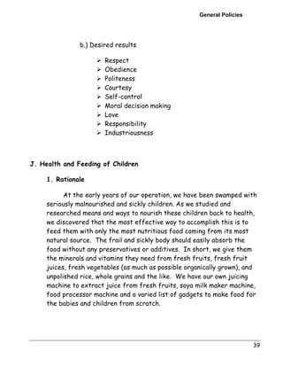 General Policies 
39 
b.) Desired results 
! Respect 
! Obedience 
! Politeness 
! Courtesy 
! Self-control 
! Moral decision making 
! Love 
! Responsibility 
! Industriousness 
J. Health and Feeding of Children 
1. Rationale 
At the early years of our operation, we have been swamped with 
seriously malnourished and sickly children. As we studied and 
researched means and ways to nourish these children back to health, 
we discovered that the most effective way to accomplish this is to 
feed them with only the most nutritious food coming from its most 
natural source. The frail and sickly body should easily absorb the 
food without any preservatives or additives. In short, we give them 
the minerals and vitamins they need from fresh fruits, fresh fruit 
juices, fresh vegetables (as much as possible organically grown), and 
unpolished rice, whole grains and the like. We have our own juicing 
machine to extract juice from fresh fruits, soya milk maker machine, 
food processor machine and a varied list of gadgets to make food for 
the babies and children from scratch. 
 