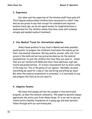Aloha House Inc. Manual of Operation 
40 
2. Experience 
Our labor and the expertise of the kitchen staff have paid off. 
Third degree malnourished children have recovered in a short time. 
And we are proud to say that except for standard and required 
medical check ups, we do not spend money for hospitalizations or 
medications for the children unless they have come with sickness 
already and needed medical treatment. 
3. Visa Medical Travel for international adoption 
Aloha House prefers to buy food in Manila and when possible 
would prefer to prepare the children’s food when the babies go for 
their visa-medical clearance. We buy quality, proven, safe oils, fruit 
juices in the malls and we buy groceries when we do the medical 
examinations, to give the children the food they are used to - foods 
that are not tainted with MSG and other food additives, high salt, 
toxins and preservatives. It is more inconvenient but no more costly 
in the long run. This is the policy of our agency. Normally, we pack 
everything we need for a day or two and bring everything we need. 
But when the medical examination is extended, it is inevitable to buy 
and prepare the food as we are used to. 
4. Adoptive Parents 
We know that people will see the wisdom in this nutritional 
program, as does the medical community. The adoptive parents always 
appreciate the extra care from Aloha House. It is our aim to see our 
clients build a healthy foundation at a young age and most parents 
follow through with our nutritional plan. 
 