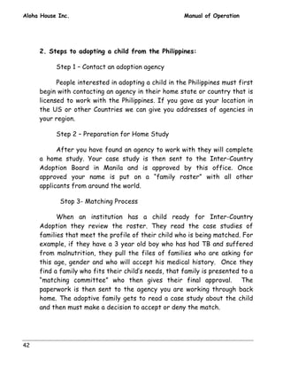 Aloha House Inc. Manual of Operation 
42 
2. Steps to adopting a child from the Philippines: 
Step 1 – Contact an adoption agency 
People interested in adopting a child in the Philippines must first 
begin with contacting an agency in their home state or country that is 
licensed to work with the Philippines. If you gave as your location in 
the US or other Countries we can give you addresses of agencies in 
your region. 
Step 2 – Preparation for Home Study 
After you have found an agency to work with they will complete 
a home study. Your case study is then sent to the Inter-Country 
Adoption Board in Manila and is approved by this office. Once 
approved your name is put on a “family roster” with all other 
applicants from around the world. 
Stop 3- Matching Process 
When an institution has a child ready for Inter-Country 
Adoption they review the roster. They read the case studies of 
families that meet the profile of their child who is being matched. For 
example, if they have a 3 year old boy who has had TB and suffered 
from malnutrition, they pull the files of families who are asking for 
this age, gender and who will accept his medical history. Once they 
find a family who fits their child’s needs, that family is presented to a 
“matching committee” who then gives their final approval. The 
paperwork is then sent to the agency you are working through back 
home. The adoptive family gets to read a case study about the child 
and then must make a decision to accept or deny the match. 
 