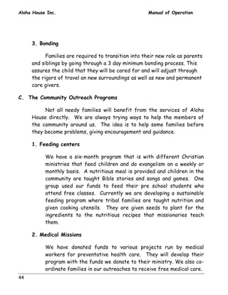 Aloha House Inc. Manual of Operation 
44 
3. Bonding 
Families are required to transition into their new role as parents 
and siblings by going through a 3 day minimum bonding process. This 
assures the child that they will be cared for and will adjust through 
the rigors of travel an new surroundings as well as new and permanent 
care givers. 
C. The Community Outreach Programs 
Not all needy families will benefit from the services of Aloha 
House directly. We are always trying ways to help the members of 
the community around us. The idea is to help some families before 
they become problems, giving encouragement and guidance. 
1. Feeding centers 
We have a six-month program that is with different Christian 
ministries that feed children and do evangelism on a weekly or 
monthly basis. A nutritious meal is provided and children in the 
community are taught Bible stories and songs and games. One 
group used our funds to feed their pre school students who 
attend free classes. Currently we are developing a sustainable 
feeding program where tribal families are taught nutrition and 
given cooking utensils. They are given seeds to plant for the 
ingredients to the nutritious recipes that missionaries teach 
them. 
2. Medical Missions 
We have donated funds to various projects run by medical 
workers for preventative health care. They will develop their 
program with the funds we donate to their ministry. We also co-ordinate 
families in our outreaches to receive free medical care. 
 
