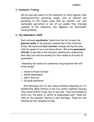 Adoption 
45 
3. Community Training 
We will also use experts in the community to teach hygiene, food 
handling/nutrition, parenting, proper care of children and 
gardening to the target areas that we identify. Low cost 
sustainable agriculture is one of our weekly free trainings 
available to the community. See Appendix for Sustainable 
Farming Manual. 
4. The BARANGAY HOPE 
Each outreach coordinates funds from the US to meet the 
physical needs of the poorest communities in the cities and 
tribes. We work with local churches already serving the area 
with the gospel of our Lord Jesus Christ. We invite government 
officials to partake in the outreach, showing the communities 
that they care and are working for their needs at all levels of 
government. 
“Assessing the needs of a community and giving help that will 
bring change” 
" House to House Surveys 
" Family Assessment 
" Short term aid 
" On going assistance 
Each Barangay has it’s own unique problems depending on it’s 
membership. Many settlers in the city cluster together because 
they cannot afford to pay rent or buy land. They build homes on 
stilts over the water or settle on undeveloped land. These are 
some of the neediest families in each Barangay. These are the 
families we have targeted to help. 
 
