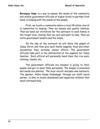 Aloha House Inc. Manual of Operation 
46 
Barangay Hope is a way to assess the needs of the community 
and involve government officials at higher levels to partake first 
hand, in helping with the needs of the people. 
First, we locate a community where a local Christian church 
is committed to helping. Then we assess and qualify families. 
Then we hand out invitations for the outreach to each family in 
the target area, stating that we care and want to help. Then we 
invite government leaders and the media. 
On the day of the outreach we will share the gospel of 
Jesus Christ and then give each family supplies, food and other 
necessities they normally cannot afford. The government 
officials take part in the distribution of the supplies for these 
families. Each official will personally hand them the rice sack, 
clothing, towels, etc. 
The government officials are blessed in giving to their 
people and get to meet them personally. The Gospel is preached 
and seeds are planted. The local church disciples new believers. 
The sponsor, Aloha House Orphanage, through our staff social 
worker, is able to locate abandoned and neglected children that 
need continued help. 
 