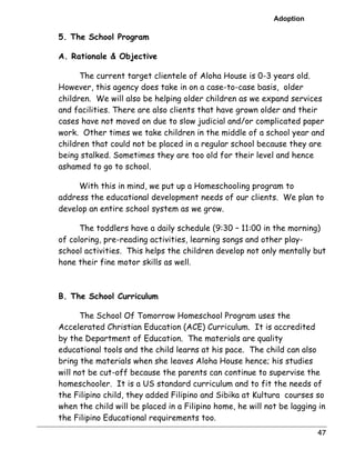 Adoption 
47 
5. The School Program 
A. Rationale & Objective 
The current target clientele of Aloha House is 0-3 years old. 
However, this agency does take in on a case-to-case basis, older 
children. We will also be helping older children as we expand services 
and facilities. There are also clients that have grown older and their 
cases have not moved on due to slow judicial and/or complicated paper 
work. Other times we take children in the middle of a school year and 
children that could not be placed in a regular school because they are 
being stalked. Sometimes they are too old for their level and hence 
ashamed to go to school. 
With this in mind, we put up a Homeschooling program to 
address the educational development needs of our clients. We plan to 
develop an entire school system as we grow. 
The toddlers have a daily schedule (9:30 – 11:00 in the morning) 
of coloring, pre-reading activities, learning songs and other play-school 
activities. This helps the children develop not only mentally but 
hone their fine motor skills as well. 
B. The School Curriculum 
The School Of Tomorrow Homeschool Program uses the 
Accelerated Christian Education (ACE) Curriculum. It is accredited 
by the Department of Education. The materials are quality 
educational tools and the child learns at his pace. The child can also 
bring the materials when she leaves Aloha House hence; his studies 
will not be cut-off because the parents can continue to supervise the 
homeschooler. It is a US standard curriculum and to fit the needs of 
the Filipino child, they added Filipino and Sibika at Kultura courses so 
when the child will be placed in a Filipino home, he will not be lagging in 
the Filipino Educational requirements too. 
 