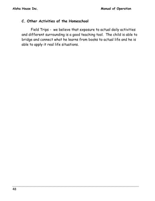 Aloha House Inc. Manual of Operation 
48 
C. Other Activities of the Homeschool 
Field Trips - we believe that exposure to actual daily activities 
and different surrounding is a good teaching tool. The child is able to 
bridge and connect what he learns from books to actual life and he is 
able to apply it real life situations. 
 
