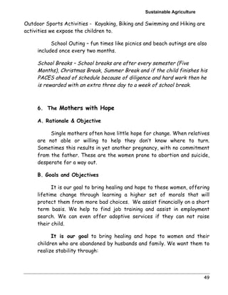 Sustainable Agriculture 
Outdoor Sports Activities - Kayaking, Biking and Swimming and Hiking are 
activities we expose the children to. 
School Outing – fun times like picnics and beach outings are also 
included once every two months. 
School Breaks – School breaks are after every semester (Five 
Months), Christmas Break, Summer Break and if the child finishes his 
PACES ahead of schedule because of diligence and hard work then he 
is rewarded with an extra three day to a week of school break. 
49 
6. The Mothers with Hope 
A. Rationale & Objective 
Single mothers often have little hope for change. When relatives 
are not able or willing to help they don’t know where to turn. 
Sometimes this results in yet another pregnancy, with no commitment 
from the father. These are the women prone to abortion and suicide, 
desperate for a way out. 
B. Goals and Objectives 
It is our goal to bring healing and hope to these women, offering 
lifetime change through learning a higher set of morals that will 
protect them from more bad choices. We assist financially on a short 
term basis. We help to find job training and assist in employment 
search. We can even offer adoptive services if they can not raise 
their child. 
It is our goal to bring healing and hope to women and their 
children who are abandoned by husbands and family. We want them to 
realize stability through: 
 