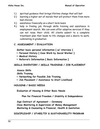 Aloha House Inc. Manual of Operation 
50 
1.) spiritual guidance that brings lifetime change that will last 
2.) learning a higher set of morals that will protect them from more 
bad choices. 
3.) assistance financially on a short term basis 
4.) help in finding job through skills training and assistance in 
employment search. We can even offer adoptive services if they 
can not raise their child. All clients submit to a complete 
treatment plan that leads to life changes and a desire to work, 
culminating in graduation. 
C. ASSESSMENT / EVALUATION 
 Gather basic personal information [ w/ interview ] 
# Personal History [ Case Work by Social Worker ] 
# Medical History 
# Referral’s Information [ Basic Information ] 
SKILLS INVENTORY / SKILLS TRAINING / JOB PLACEMENT 
 Assess Skills 
 Skills Training 
# Networking for Possible Job Training 
# Job Placement / Assistance to Start Livelihood 
HOUSING / BASIC NEEDS 
 Evaluation of Housing  Other Basic Needs 
Plan for Financial Freedom / Stability  Independence 
 Sign Contract of Agreement - Ceremony 
 Close Monitoring  Supervision of Money Management 
 Mentoring  Counseling in Financial, Health  Sanitation 
DISCIPLESHIP / STABILTIY  SUSTAINABILITY PROGRAM 
 