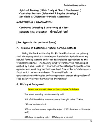 Sustainable Agriculture 
51 
 Spiritual Training [ Bible Study  Church Involvement ] 
 Counseling Sessions [Scheduled  Regular Meetings ] 
 Set Goals  Objectives—Periodic Assessment 
MONITORING / GRADUATION 
 Continuous Counseling  Monitoring of Client 
 Complete final evaluation Graduation! 
[See Appendix for pertinent forms] 
7. Training on Sustainable Natural Farming Methods 
Using the book written by Mr. Keith Mikkelson as the primary 
tool, the agency conducts training on Sustainable Agriculture using 
natural farming systems and other technologies appropriate to the 
tropical Philippines. The training aims to transfer the technologies 
applied by Aloha House on its farms to interested participants, other 
agencies who want to grow their own food free of harmful chemicals – 
foods which are nutrient dense. It also will help the 
gardener/farmer/hobbyist and entrepreneur answer the problem of 
food security without harming the environment. 
A. History  Background 
Insert new statistics here on Poverty index for Palawan 
The infant mortality rate is currently 16.82. 
31% of all households have newborns with weight below 2.5 kilos. 
29% are not immunized. 
35% do not have access to potable water. (250 kilometers or 10 minute 
walk) 
34% have no sanitary toilet. 43% have no preschool. 
 