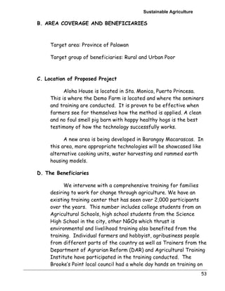 Sustainable Agriculture 
53 
B. AREA COVERAGE AND BENEFICIARIES 
Target area: Province of Palawan 
Target group of beneficiaries: Rural and Urban Poor 
C. Location of Proposed Project 
Aloha House is located in Sta. Monica, Puerto Princesa. 
This is where the Demo Farm is located and where the seminars 
and training are conducted. It is proven to be effective when 
farmers see for themselves how the method is applied. A clean 
and no foul smell pig barn with happy healthy hogs is the best 
testimony of how the technology successfully works. 
A new area is being developed in Barangay Macarascas. In 
this area, more appropriate technologies will be showcased like 
alternative cooking units, water harvesting and rammed earth 
housing models. 
D. The Beneficiaries 
We intervene with a comprehensive training for families 
desiring to work for change through agriculture. We have an 
existing training center that has seen over 2,000 participants 
over the years. This number includes college students from an 
Agricultural Schools, high school students from the Science 
High School in the city, other NGOs which thrust is 
environmental and livelihood training also benefited from the 
training. Individual farmers and hobbyist, agribusiness people 
from different parts of the country as well as Trainers from the 
Department of Agrarian Reform (DAR) and Agricultural Training 
Institute have participated in the training conducted. The 
Brooke’s Point local council had a whole day hands on training on 
 